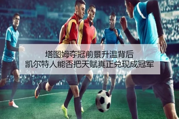 塔图姆夺冠前景升温背后 凯尔特人能否把天赋真正兑现成冠军（ygrbuyu）